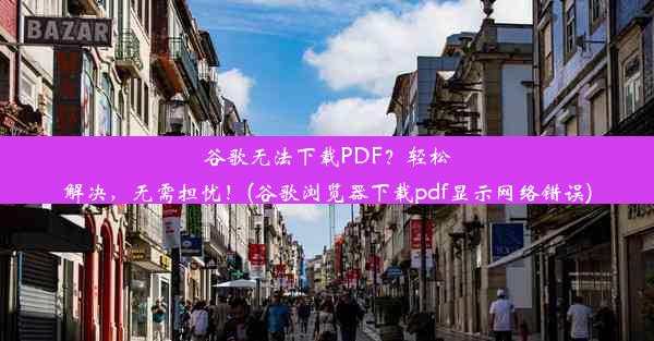 谷歌无法下载PDF？轻松解决，无需担忧！(谷歌浏览器下载pdf显示网络错误)