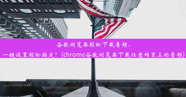 谷歌浏览器轻松下载音频，一键设置轻松搞定！(chrome谷歌浏览器下载任意网页上的音频)