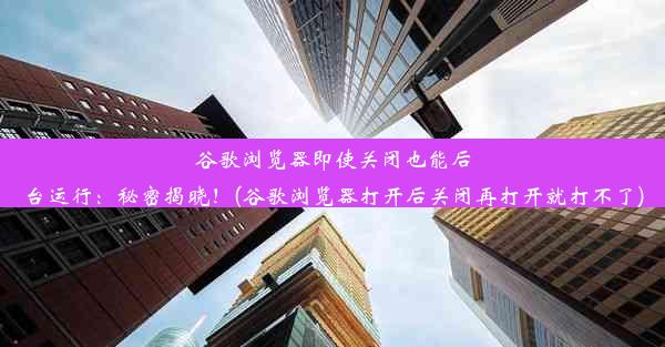 谷歌浏览器即使关闭也能后台运行：秘密揭晓！(谷歌浏览器打开后关闭再打开就打不了)