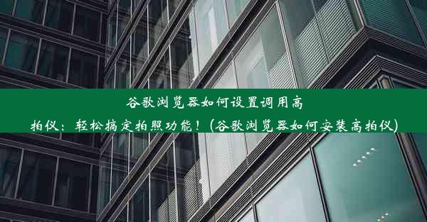 谷歌浏览器如何设置调用高拍仪：轻松搞定拍照功能！(谷歌浏览器如何安装高拍仪)