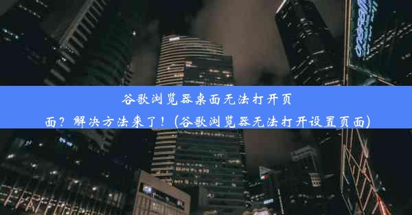 谷歌浏览器桌面无法打开页面？解决方法来了！(谷歌浏览器无法打开设置页面)