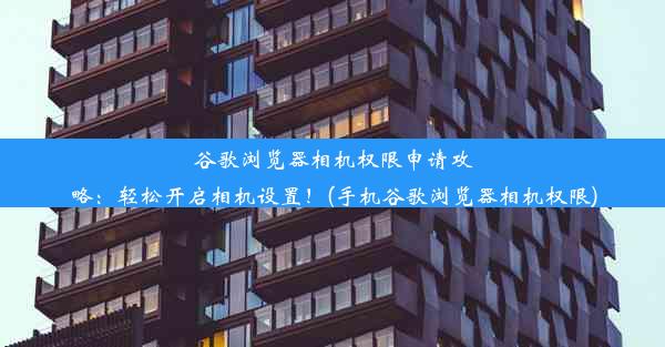 谷歌浏览器相机权限申请攻略：轻松开启相机设置！(手机谷歌浏览器相机权限)