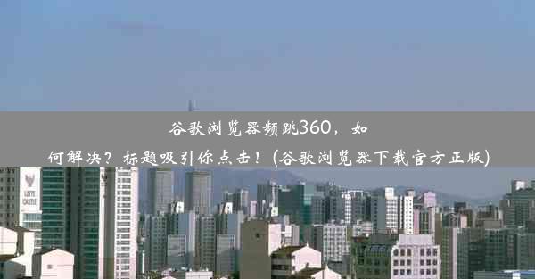 谷歌浏览器频跳360，如何解决？标题吸引你点击！(谷歌浏览器下载官方正版)