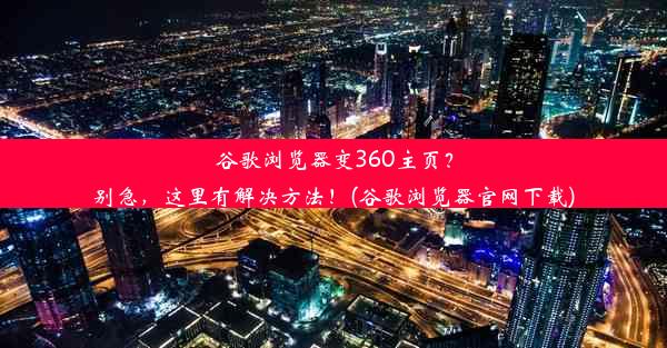 谷歌浏览器变360主页？别急，这里有解决方法！(谷歌浏览器官网下载)