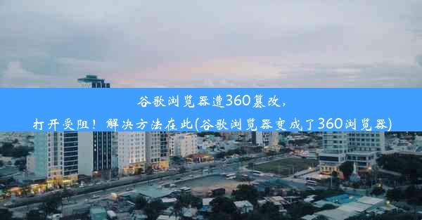 谷歌浏览器遭360篡改，打开受阻！解决方法在此(谷歌浏览器变成了360浏览器)