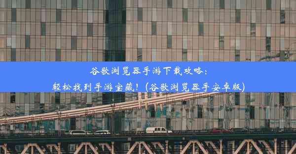 谷歌浏览器手游下载攻略：轻松找到手游宝藏！(谷歌浏览器手安卓版)