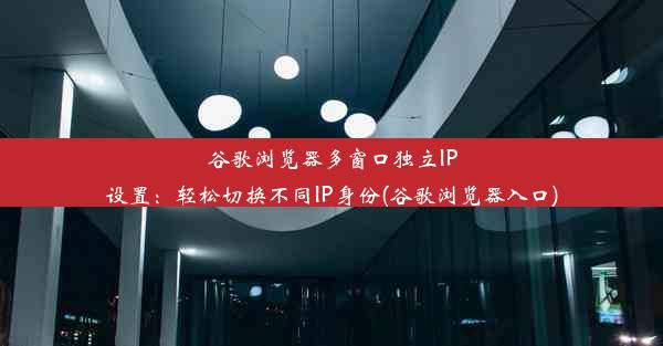 谷歌浏览器多窗口独立IP设置：轻松切换不同IP身份(谷歌浏览器入口)