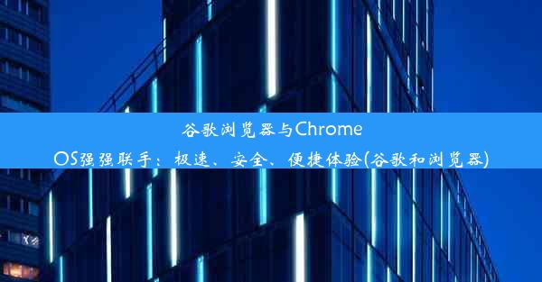 谷歌浏览器与ChromeOS强强联手：极速、安全、便捷体验(谷歌和浏览器)