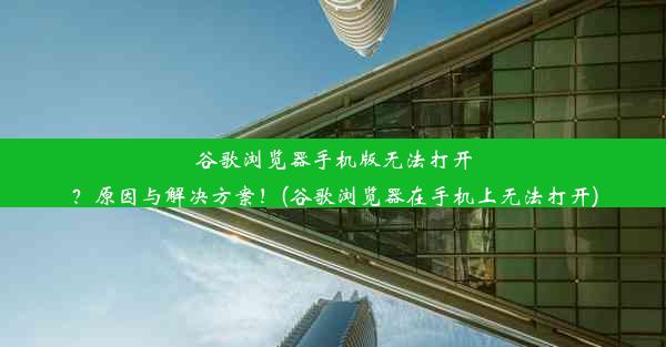 谷歌浏览器手机版无法打开？原因与解决方案！(谷歌浏览器在手机上无法打开)