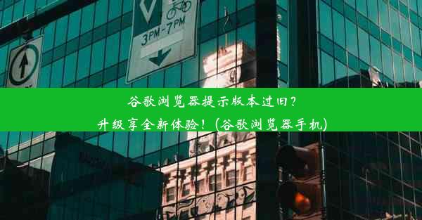 谷歌浏览器提示版本过旧？升级享全新体验！(谷歌浏览器手机)