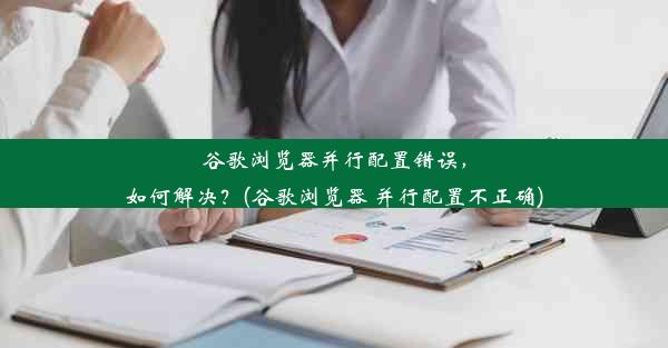 谷歌浏览器并行配置错误，如何解决？(谷歌浏览器 并行配置不正确)