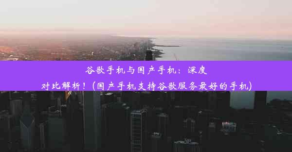 谷歌手机与国产手机：深度对比解析！(国产手机支持谷歌服务最好的手机)