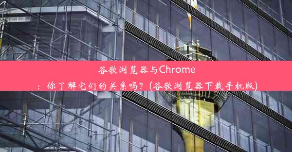 谷歌浏览器与Chrome：你了解它们的关系吗？(谷歌浏览器下载手机版)