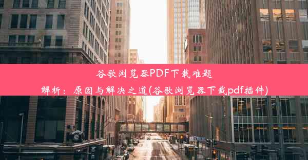 谷歌浏览器PDF下载难题解析：原因与解决之道(谷歌浏览器下载pdf插件)