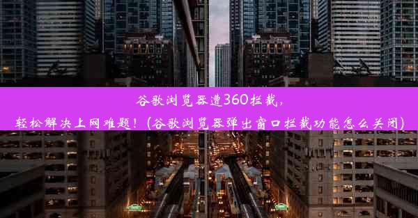 谷歌浏览器遭360拦截，轻松解决上网难题！(谷歌浏览器弹出窗口拦截功能怎么关闭)