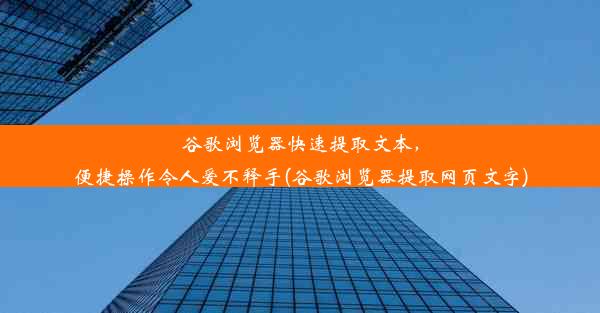 谷歌浏览器快速提取文本，便捷操作令人爱不释手(谷歌浏览器提取网页文字)