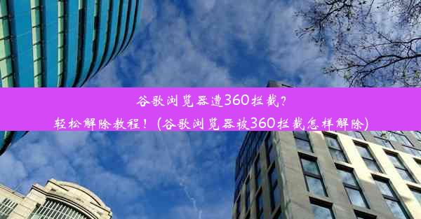 谷歌浏览器遭360拦截？轻松解除教程！(谷歌浏览器被360拦截怎样解除)