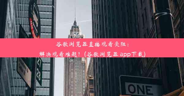 谷歌浏览器直播观看受阻：解决观看难题！(谷歌浏览器 app下载)