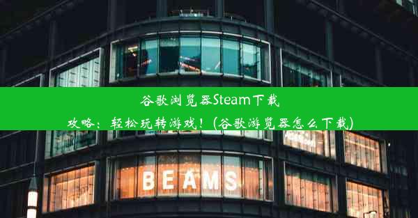 谷歌浏览器Steam下载攻略：轻松玩转游戏！(谷歌游览器怎么下载)