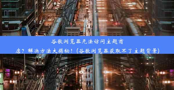 谷歌浏览器无法访问主题商店？解决方法大揭秘！(谷歌浏览器获取不了主题背景)