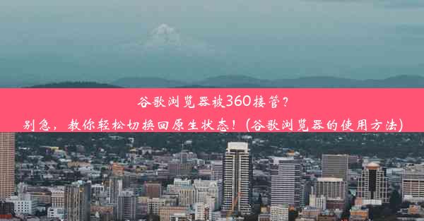 谷歌浏览器被360接管？别急，教你轻松切换回原生状态！(谷歌浏览器的使用方法)