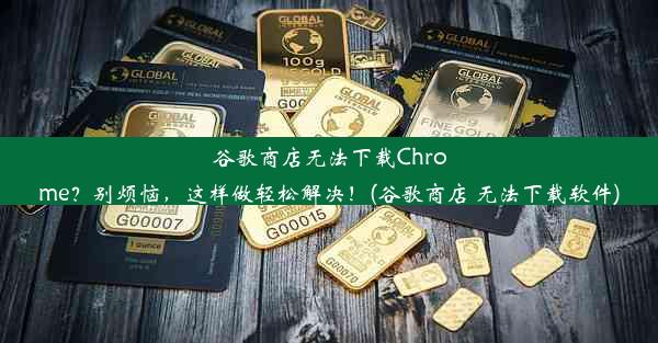 谷歌商店无法下载Chrome？别烦恼，这样做轻松解决！(谷歌商店 无法下载软件)