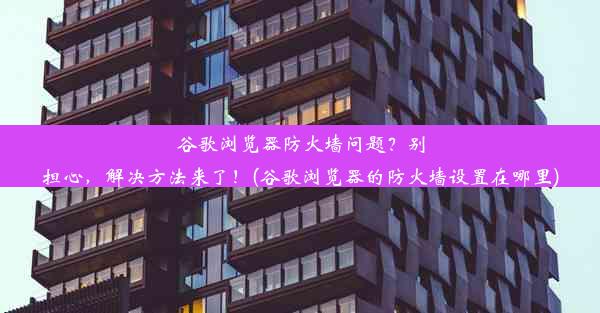 谷歌浏览器防火墙问题？别担心，解决方法来了！(谷歌浏览器的防火墙设置在哪里)