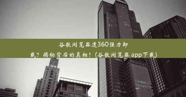 谷歌浏览器遭360强力卸载？揭秘背后的真相！(谷歌浏览器 app下载)