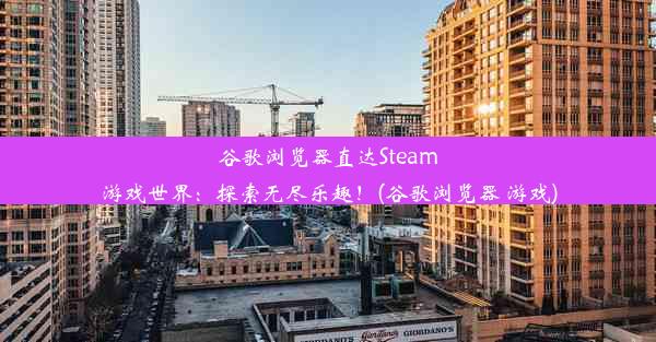 谷歌浏览器直达Steam游戏世界：探索无尽乐趣！(谷歌浏览器 游戏)