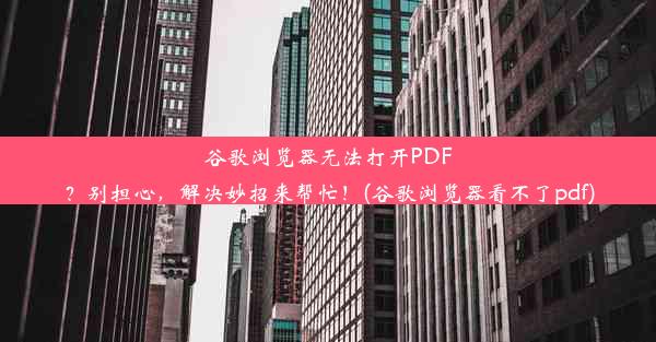 谷歌浏览器无法打开PDF？别担心，解决妙招来帮忙！(谷歌浏览器看不了pdf)