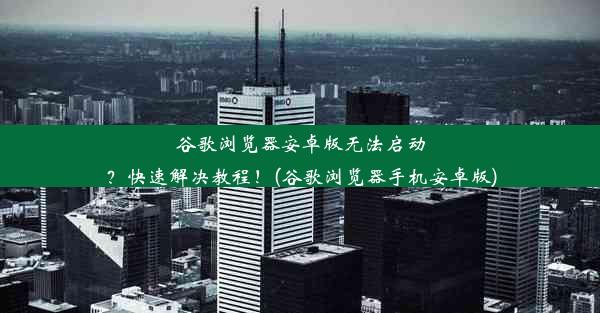 谷歌浏览器安卓版无法启动？快速解决教程！(谷歌浏览器手机安卓版)