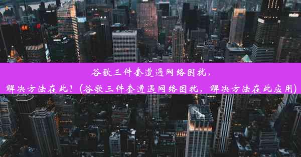 谷歌三件套遭遇网络困扰，解决方法在此！(谷歌三件套遭遇网络困扰，解决方法在此应用)