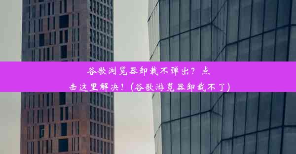 谷歌浏览器卸载不弹出？点击这里解决！(谷歌游览器卸载不了)