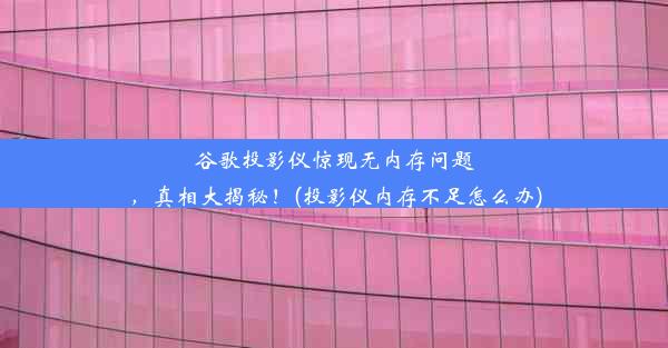 谷歌投影仪惊现无内存问题，真相大揭秘！(投影仪内存不足怎么办)