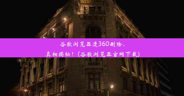 谷歌浏览器遭360删除，真相揭秘！(谷歌浏览器官网下载)