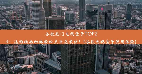 谷歌热门电视盒子TOP24：选购指南助你轻松点击选最佳！(谷歌电视盒子使用体验)