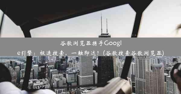 谷歌浏览器携手Google引擎：极速搜索，一触即达！(谷歌搜索谷歌浏览器)