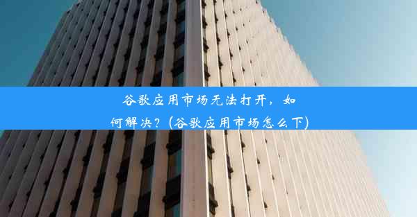 谷歌应用市场无法打开，如何解决？(谷歌应用市场怎么下)