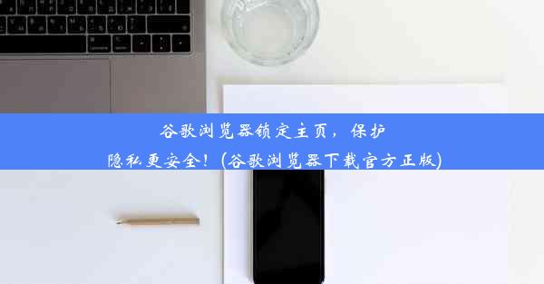 谷歌浏览器锁定主页，保护隐私更安全！(谷歌浏览器下载官方正版)