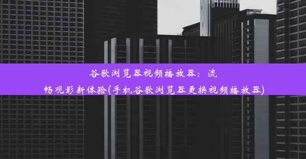 谷歌浏览器视频播放器：流畅观影新体验(手机谷歌浏览器更换视频播放器)