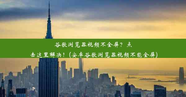 谷歌浏览器视频不全屏？点击这里解决！(安卓谷歌浏览器视频不能全屏)