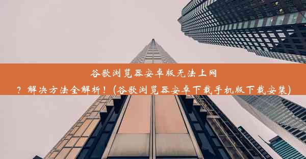 谷歌浏览器安卓版无法上网？解决方法全解析！(谷歌浏览器安卓下载手机版下载安装)