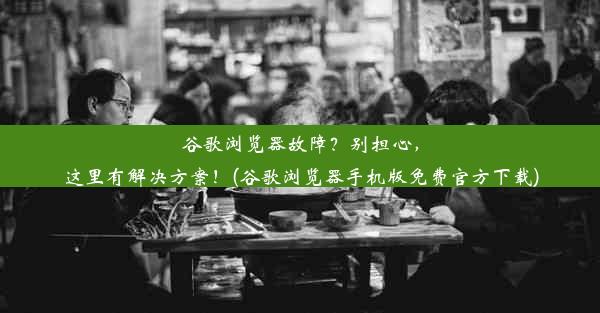 谷歌浏览器故障？别担心，这里有解决方案！(谷歌浏览器手机版免费官方下载)