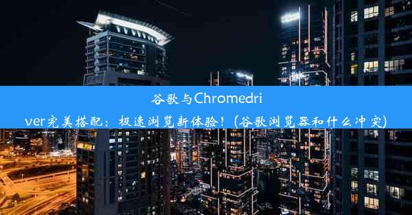 谷歌与Chromedriver完美搭配：极速浏览新体验！(谷歌浏览器和什么冲突)