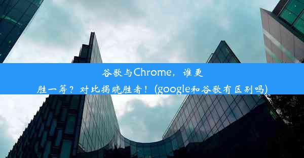 谷歌与Chrome，谁更胜一筹？对比揭晓胜者！(google和谷歌有区别吗)