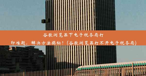 谷歌浏览器下电子税务局打印难题，解决方法揭秘！(谷歌浏览器打不开电子税务局)