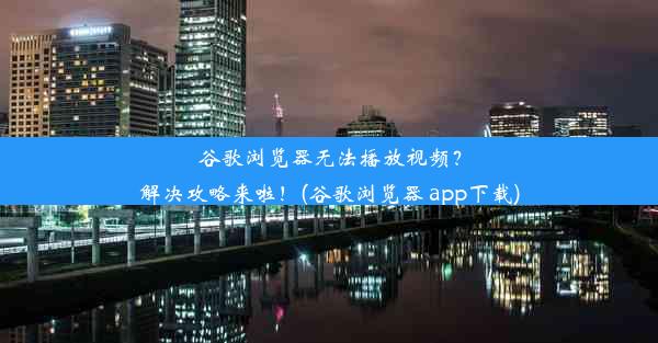 谷歌浏览器无法播放视频？解决攻略来啦！(谷歌浏览器 app下载)