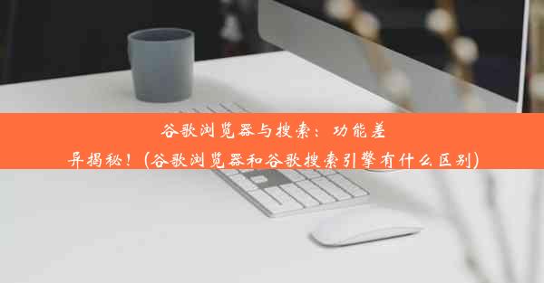 谷歌浏览器与搜索：功能差异揭秘！(谷歌浏览器和谷歌搜索引擎有什么区别)