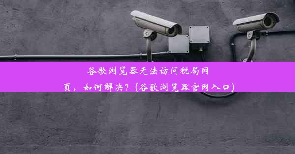 谷歌浏览器无法访问税局网页，如何解决？(谷歌浏览器官网入口)