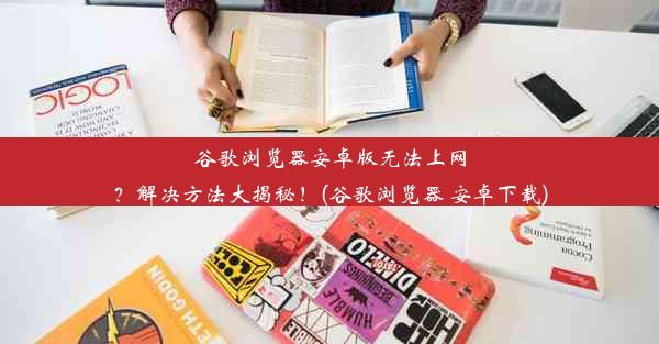 谷歌浏览器安卓版无法上网？解决方法大揭秘！(谷歌浏览器 安卓下载)